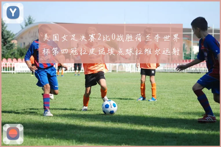 美国女足决赛2比0战胜荷兰夺世界杯第四冠拉皮诺埃点球拉维尔远射建功
