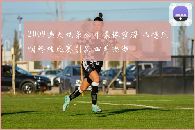 2009热火绝杀公牛录像重现 韦德压哨终结比赛引发回看热潮