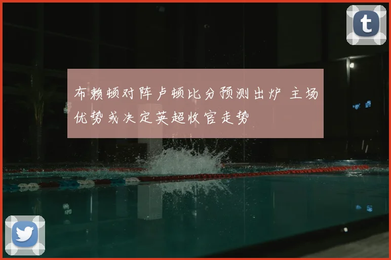 布赖顿对阵卢顿比分预测出炉 主场优势或决定英超收官走势