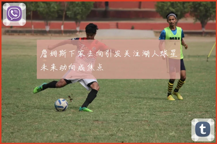 詹姆斯下家去向引发关注湖人球星未来动向成焦点