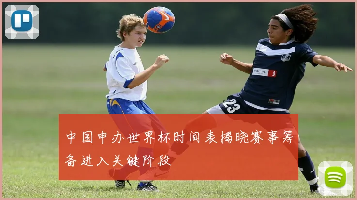 中国申办世界杯时间表揭晓赛事筹备进入关键阶段
