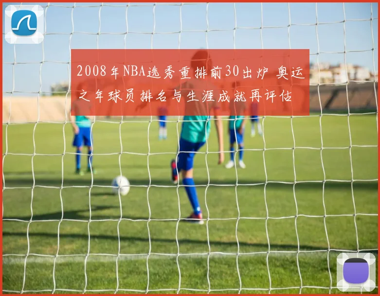 2008年NBA选秀重排前30出炉 奥运之年球员排名与生涯成就再评估