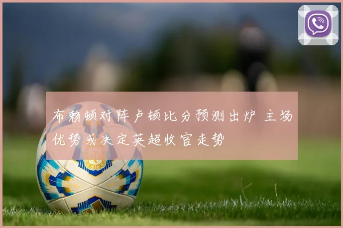 布赖顿对阵卢顿比分预测出炉 主场优势或决定英超收官走势
