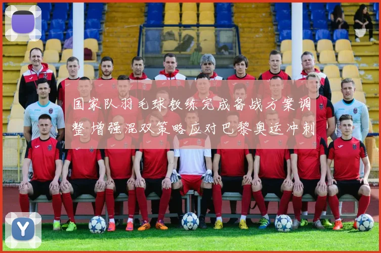 国家队羽毛球教练完成备战方案调整 增强混双策略应对巴黎奥运冲刺