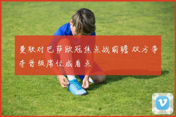 曼联对巴萨欧冠焦点战前瞻 双方争夺晋级席位成看点