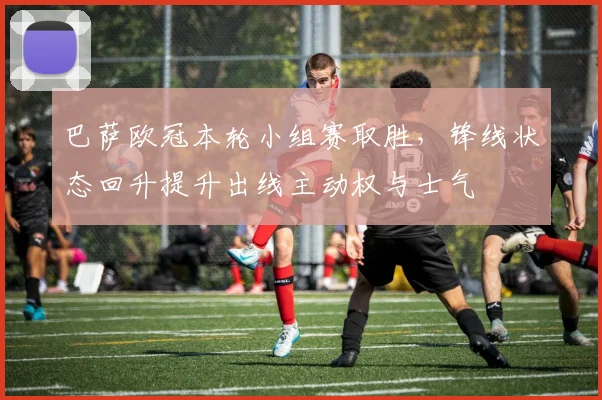 巴萨欧冠本轮小组赛取胜，锋线状态回升提升出线主动权与士气