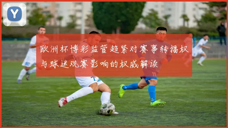 欧洲杯博彩监管趋紧对赛事转播权与球迷观赛影响的权威解读