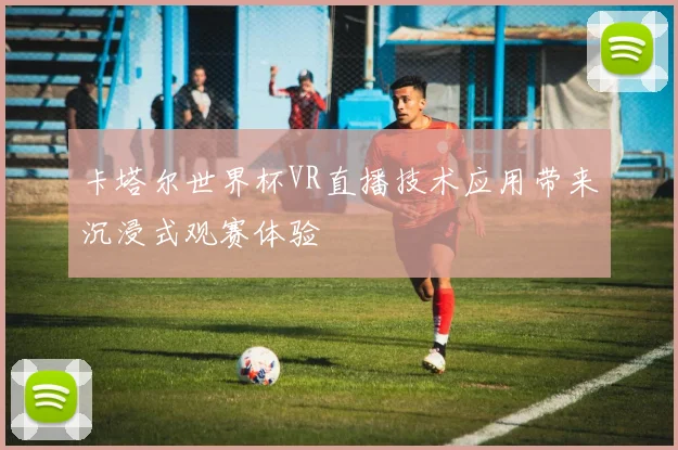 卡塔尔世界杯VR直播技术应用带来沉浸式观赛体验