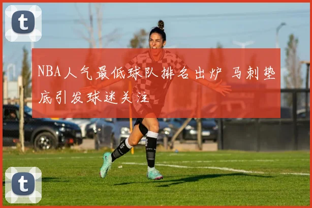 NBA人气最低球队排名出炉 马刺垫底引发球迷关注