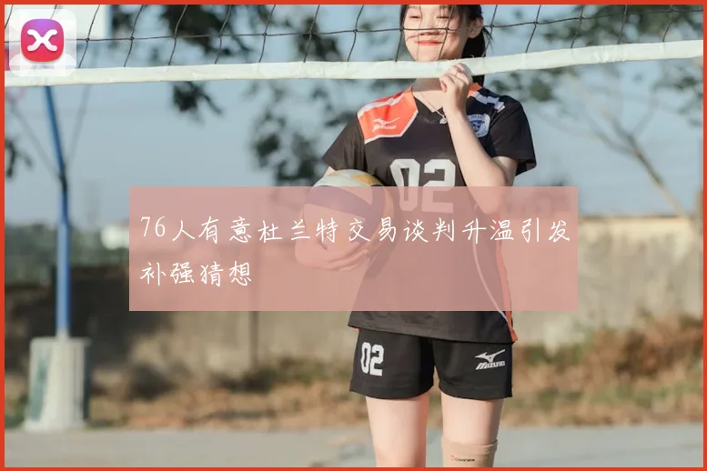 76人有意杜兰特交易谈判升温引发补强猜想