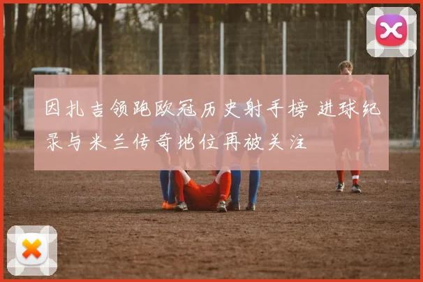 因扎吉领跑欧冠历史射手榜 进球纪录与米兰传奇地位再被关注