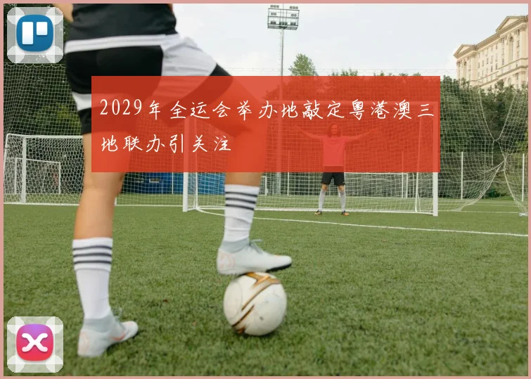 2029年全运会举办地敲定粤港澳三地联办引关注