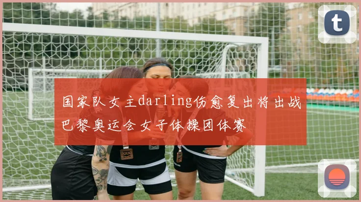 国家队女主darling伤愈复出将出战巴黎奥运会女子体操团体赛