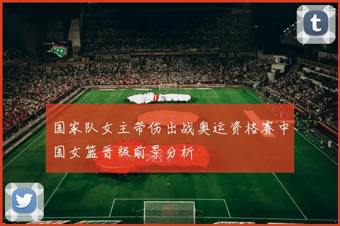 国家队女主带伤出战奥运资格赛中国女篮晋级前景分析