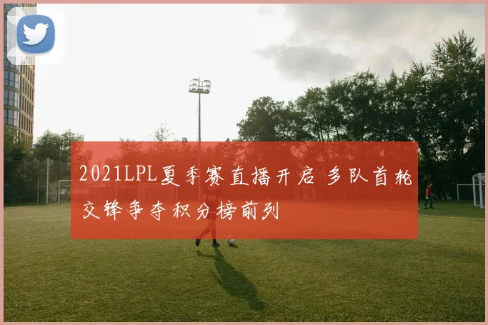 2021LPL夏季赛直播开启 多队首轮交锋争夺积分榜前列