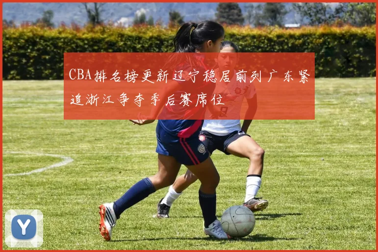 CBA排名榜更新辽宁稳居前列广东紧追浙江争夺季后赛席位