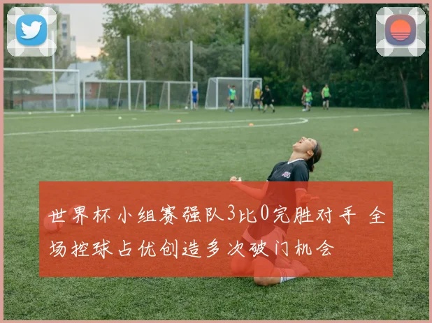 世界杯小组赛强队3比0完胜对手 全场控球占优创造多次破门机会
