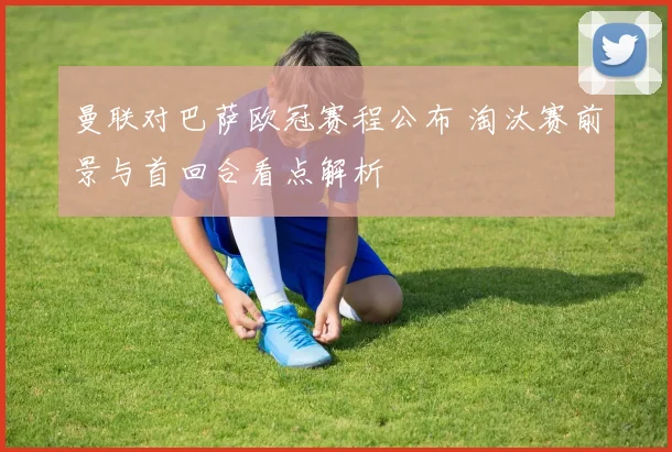 曼联对巴萨欧冠赛程公布 淘汰赛前景与首回合看点解析