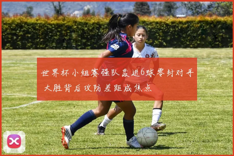 世界杯小组赛强队轰进6球零封对手 大胜背后攻防差距成焦点