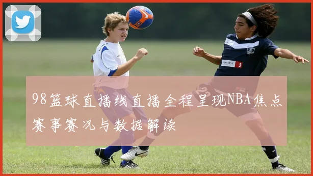 98篮球直播线直播全程呈现NBA焦点赛事赛况与数据解读