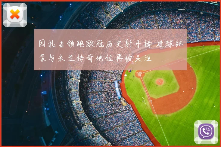 因扎吉领跑欧冠历史射手榜 进球纪录与米兰传奇地位再被关注