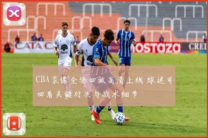 CBA录像全场回放高清上线 球迷可回看关键对决与战术细节