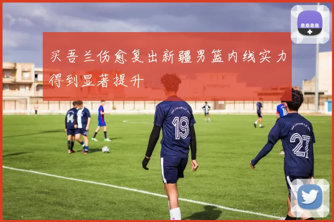 买吾兰伤愈复出新疆男篮内线实力得到显著提升