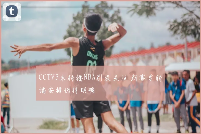 CCTV5未转播NBA引发关注 新赛季转播安排仍待明确