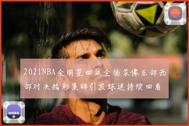 2021NBA全明星回放全场录像东部西部对决精彩集锦引发球迷持续回看热潮