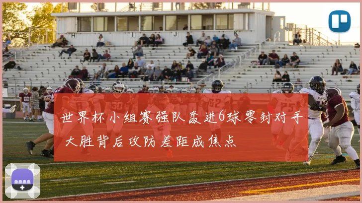 世界杯小组赛强队轰进6球零封对手 大胜背后攻防差距成焦点