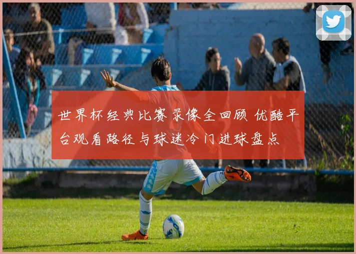 世界杯经典比赛录像全回顾 优酷平台观看路径与球迷冷门进球盘点