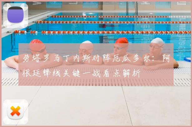 劳塔罗马丁内斯对阵厄瓜多尔：阿根廷锋线关键一战看点解析