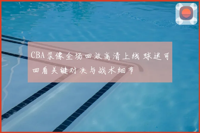CBA录像全场回放高清上线 球迷可回看关键对决与战术细节