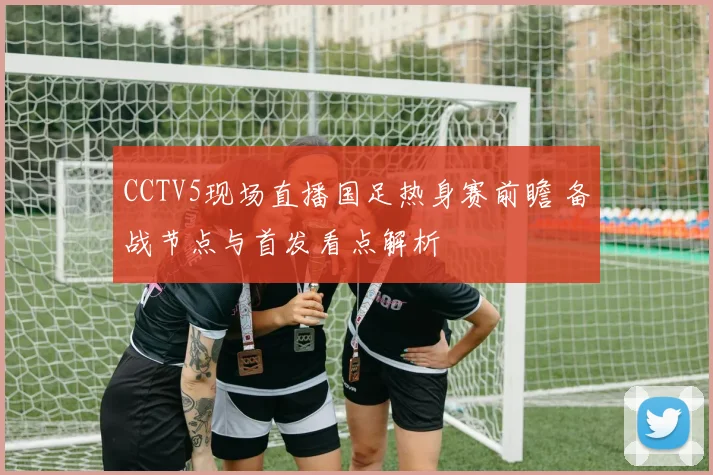 CCTV5现场直播国足热身赛前瞻 备战节点与首发看点解析