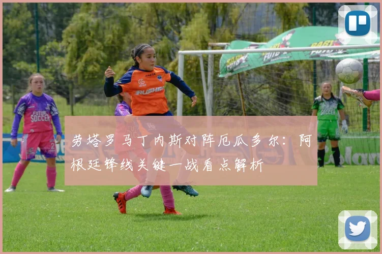 劳塔罗马丁内斯对阵厄瓜多尔：阿根廷锋线关键一战看点解析