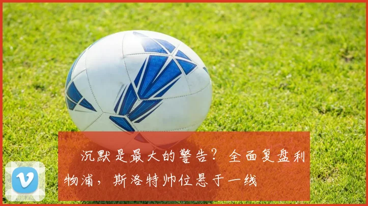 ​沉默是最大的警告？全面复盘利物浦，斯洛特帅位悬于一线