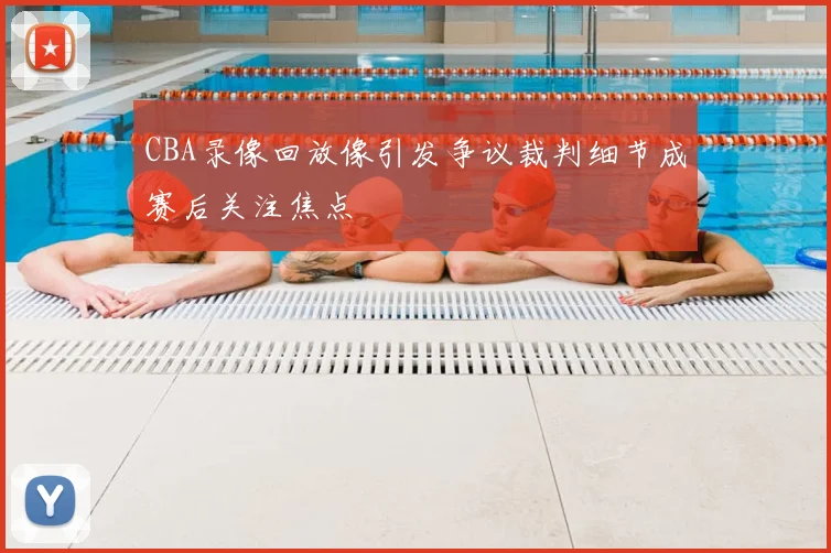 CBA录像回放像引发争议裁判细节成赛后关注焦点