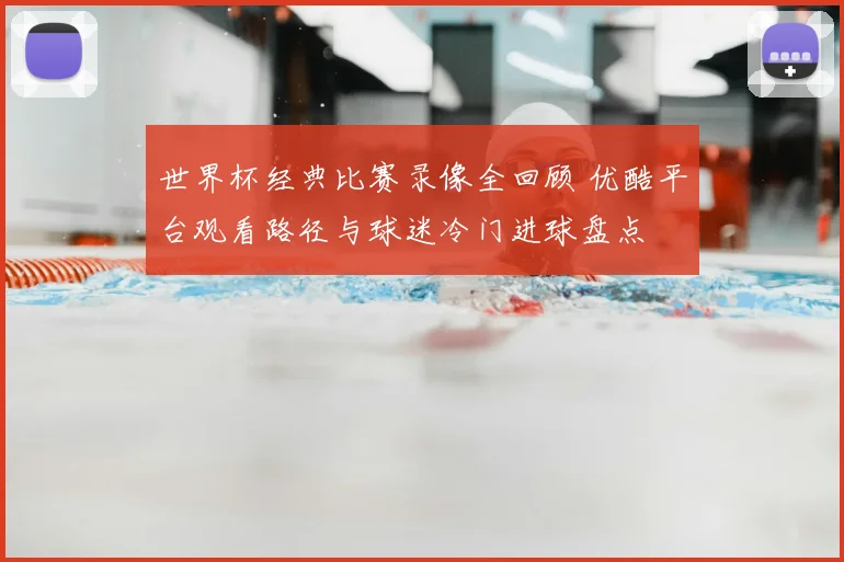 世界杯经典比赛录像全回顾 优酷平台观看路径与球迷冷门进球盘点
