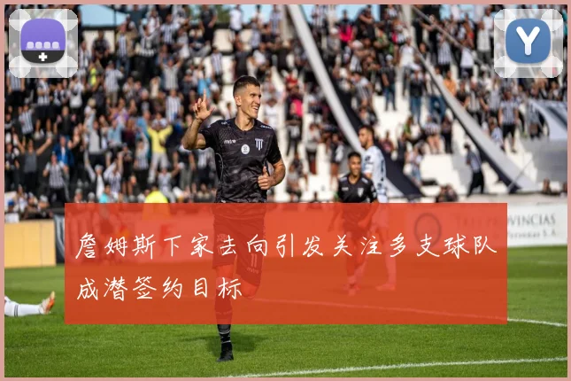 詹姆斯下家去向引发关注多支球队成潜签约目标